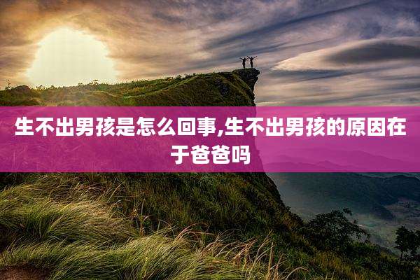生不出男孩是怎么回事,生不出男孩的原因在于爸爸吗