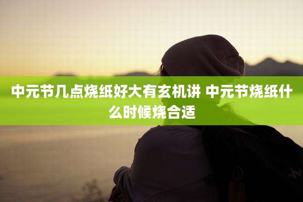 中元节几点烧纸好大有玄机讲 中元节烧纸什么时候烧合适