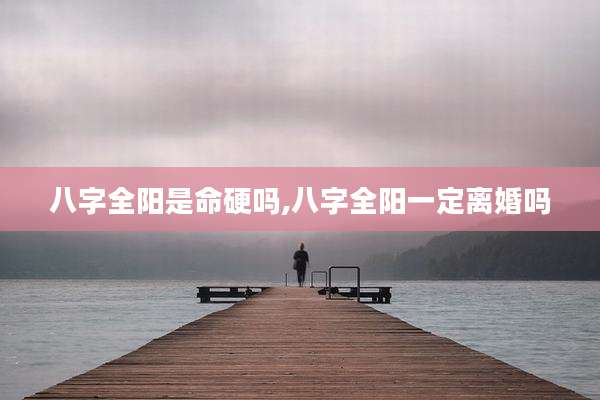 八字全阳是命硬吗,八字全阳一定离婚吗