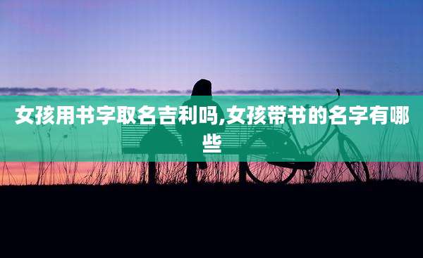 女孩用书字取名吉利吗,女孩带书的名字有哪些