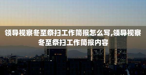 领导视察冬至祭扫工作简报怎么写,领导视察冬至祭扫工作简报内容