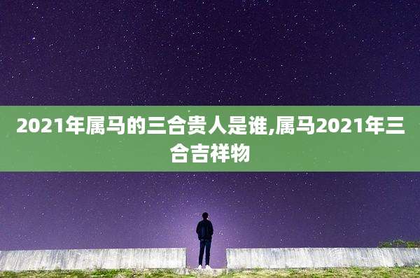 2021年属马的三合贵人是谁,属马2021年三合吉祥物