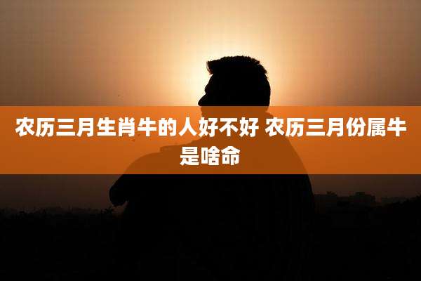 农历三月生肖牛的人好不好 农历三月份属牛是啥命