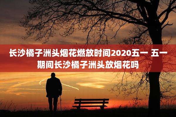 长沙橘子洲头烟花燃放时间2020五一 五一期间长沙橘子洲头放烟花吗