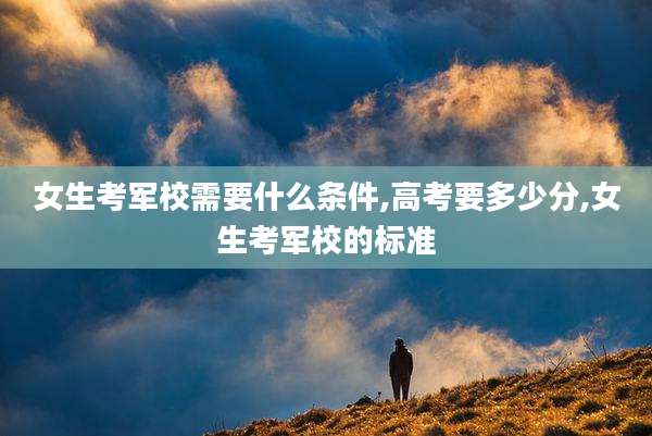 女生考军校需要什么条件,高考要多少分,女生考军校的标准