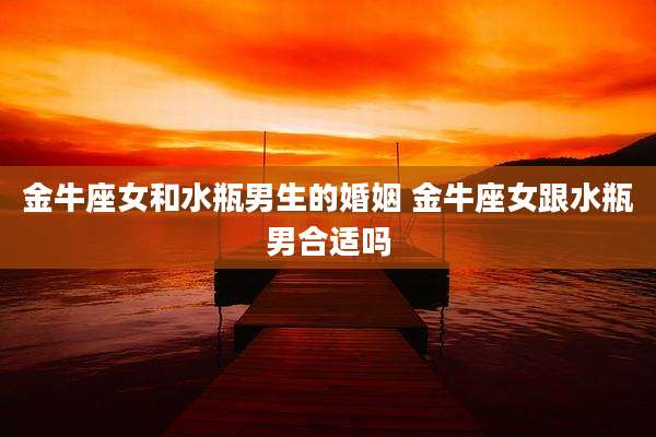 金牛座女和水瓶男生的婚姻 金牛座女跟水瓶男合适吗