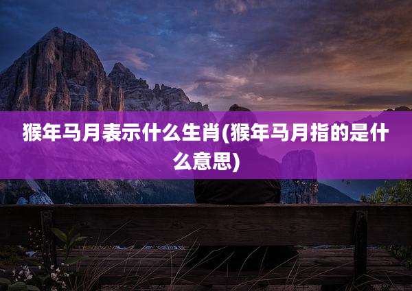 猴年马月表示什么生肖(猴年马月指的是什么意思)