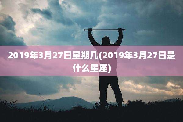2019年3月27日星期几(2019年3月27日是什么星座)