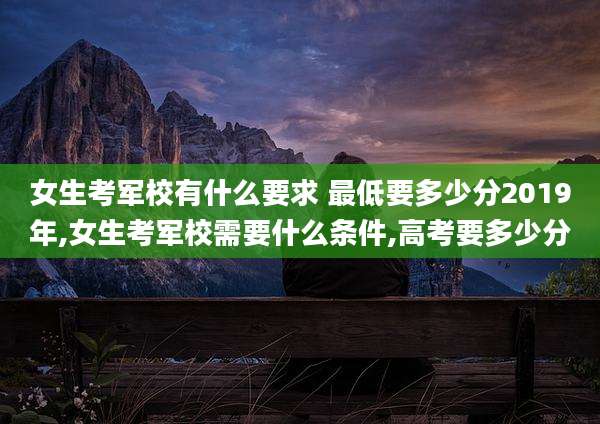 女生考军校有什么要求 最低要多少分2019年,女生考军校需要什么条件,高考要多少分