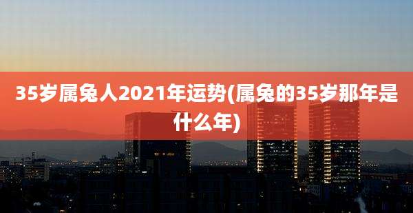 35岁属兔人2021年运势(属兔的35岁那年是什么年)