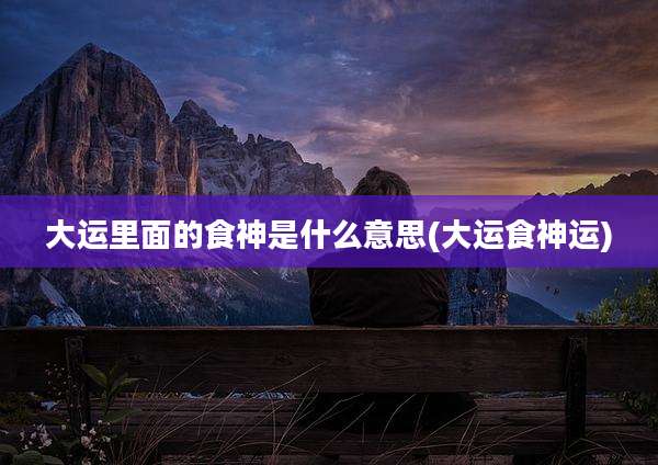 大运里面的食神是什么意思(大运食神运)