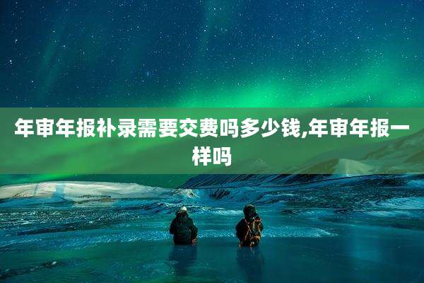 年审年报补录需要交费吗多少钱,年审年报一样吗