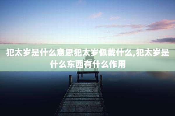 犯太岁是什么意思犯太岁佩戴什么,犯太岁是什么东西有什么作用