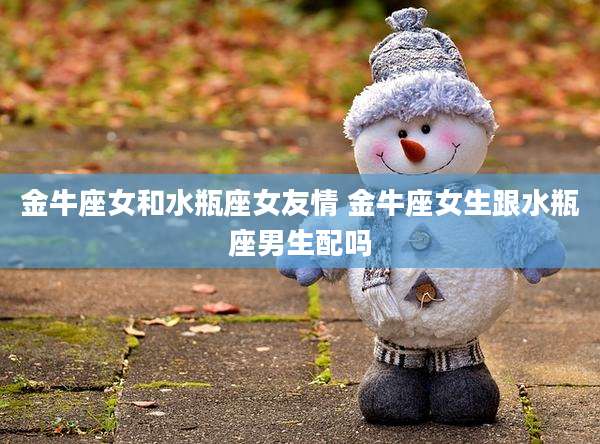 金牛座女和水瓶座女友情 金牛座女生跟水瓶座男生配吗