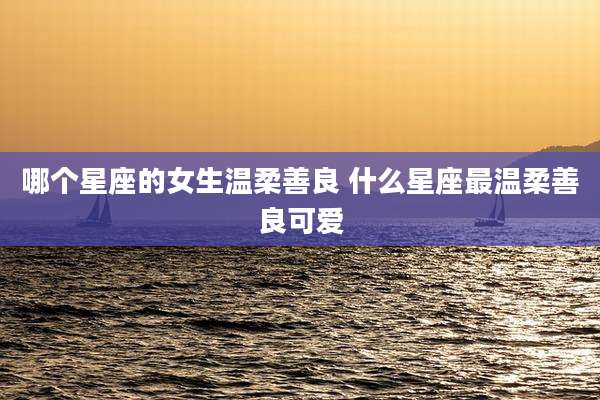 哪个星座的女生温柔善良 什么星座最温柔善良可爱