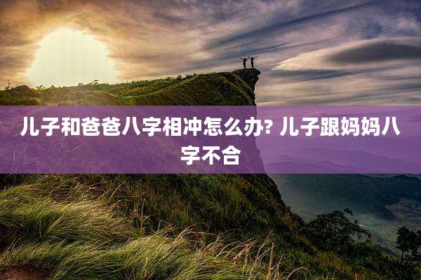 儿子和爸爸八字相冲怎么办? 儿子跟妈妈八字不合