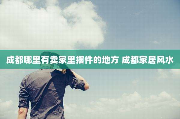 成都哪里有卖家里摆件的地方 成都家居风水