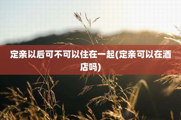 定亲以后可不可以住在一起(定亲可以在酒店吗)