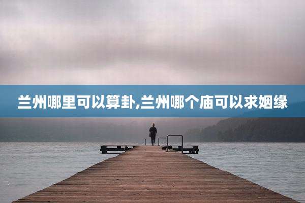 兰州哪里可以算卦,兰州哪个庙可以求姻缘