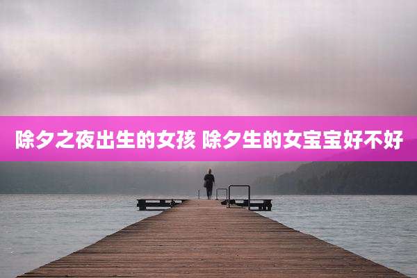 除夕之夜出生的女孩 除夕生的女宝宝好不好
