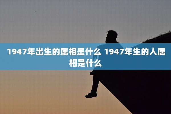 1947年出生的属相是什么 1947年生的人属相是什么