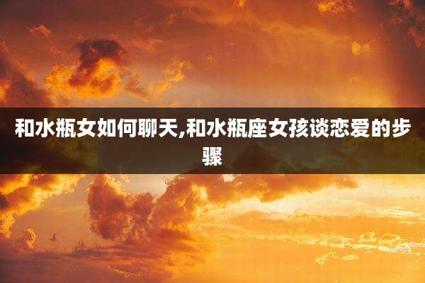 和水瓶女如何聊天,和水瓶座女孩谈恋爱的步骤