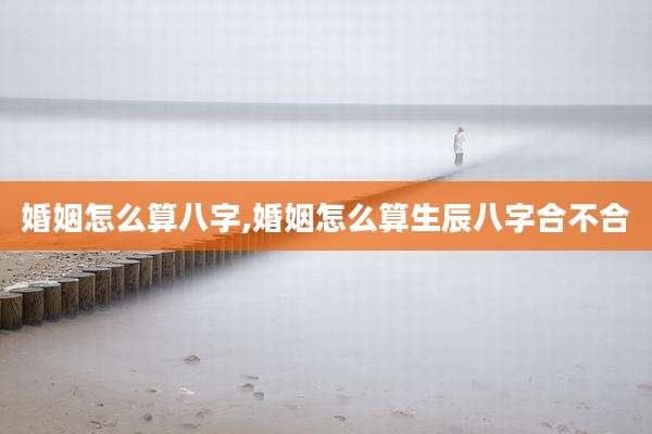 婚姻怎么算八字,婚姻怎么算生辰八字合不合