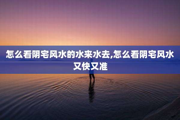 怎么看阴宅风水的水来水去,怎么看阴宅风水又快又准