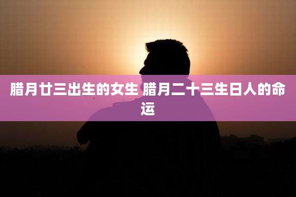 腊月廿三出生的女生 腊月二十三生日人的命运