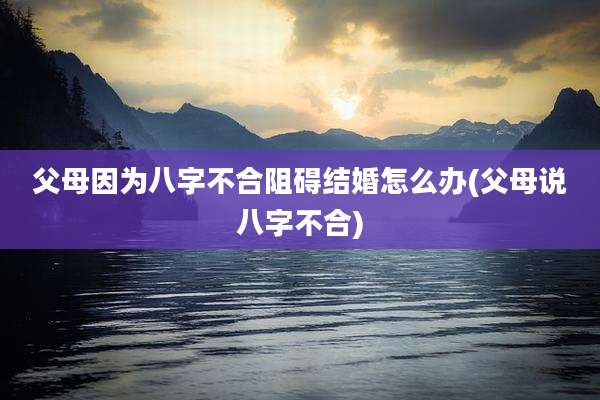 父母因为八字不合阻碍结婚怎么办(父母说八字不合)