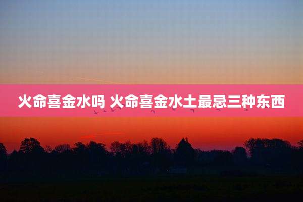火命喜金水吗 火命喜金水土最忌三种东西