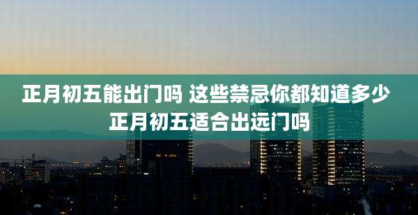 正月初五能出门吗 这些禁忌你都知道多少 正月初五适合出远门吗