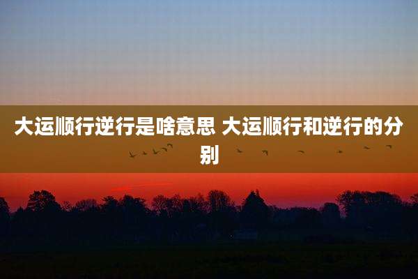 大运顺行逆行是啥意思 大运顺行和逆行的分别