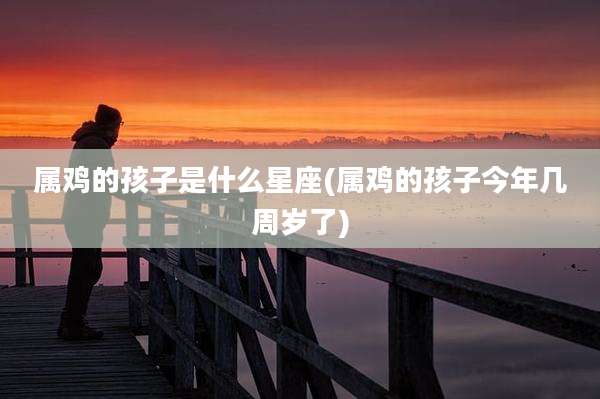 属鸡的孩子是什么星座(属鸡的孩子今年几周岁了)