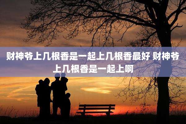 财神爷上几根香是一起上几根香最好 财神爷上几根香是一起上啊