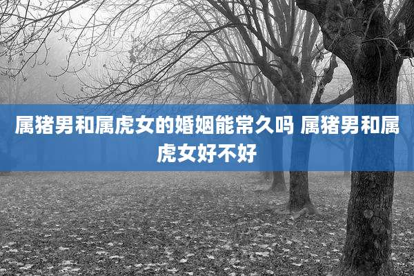 属猪男和属虎女的婚姻能常久吗 属猪男和属虎女好不好
