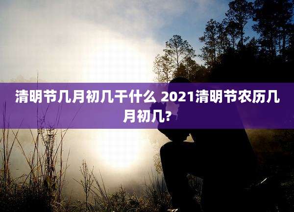 清明节几月初几干什么 2021清明节农历几月初几?