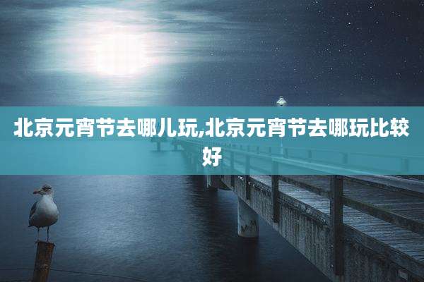 北京元宵节去哪儿玩,北京元宵节去哪玩比较好