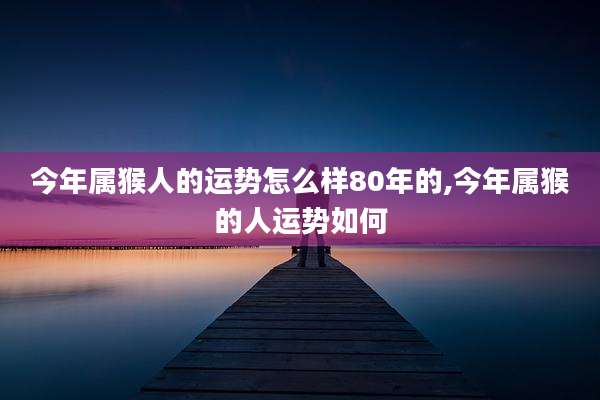 今年属猴人的运势怎么样80年的,今年属猴的人运势如何