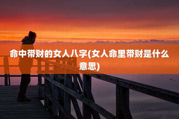 命中带财的女人八字(女人命里带财是什么意思)