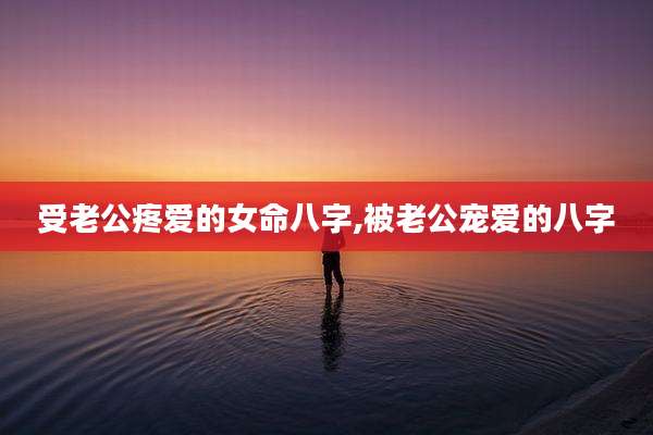 受老公疼爱的女命八字,被老公宠爱的八字