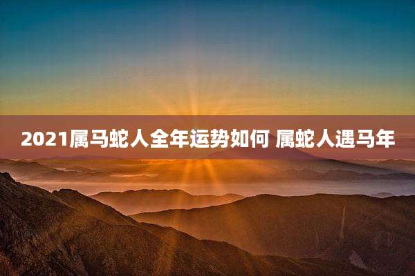 2021属马蛇人全年运势如何 属蛇人遇马年