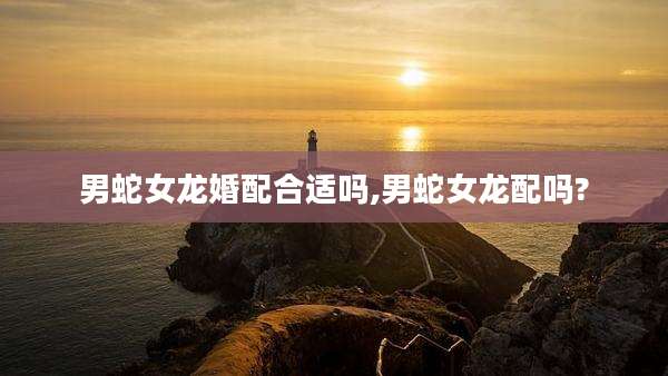 男蛇女龙婚配合适吗,男蛇女龙配吗?
