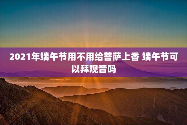 2021年端午节用不用给菩萨上香 端午节可以拜观音吗