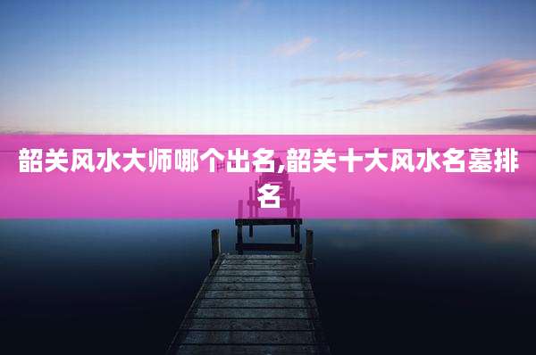 韶关风水大师哪个出名,韶关十大风水名墓排名