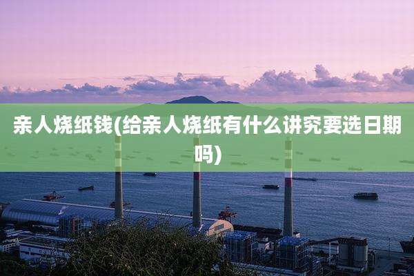 亲人烧纸钱(给亲人烧纸有什么讲究要选日期吗)