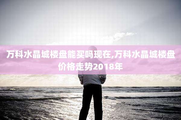 万科水晶城楼盘能买吗现在,万科水晶城楼盘价格走势2018年