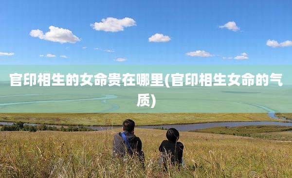 官印相生的女命贵在哪里(官印相生女命的气质)