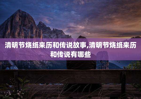 清明节烧纸来历和传说故事,清明节烧纸来历和传说有哪些