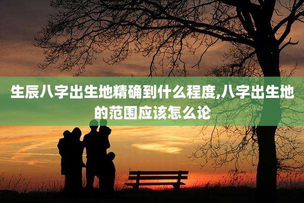 生辰八字出生地精确到什么程度,八字出生地的范围应该怎么论